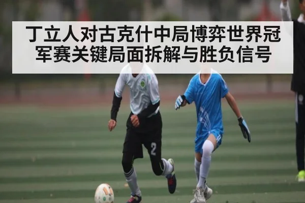 丁立人对古克什中局博弈世界冠军赛关键局面拆解与胜负信号