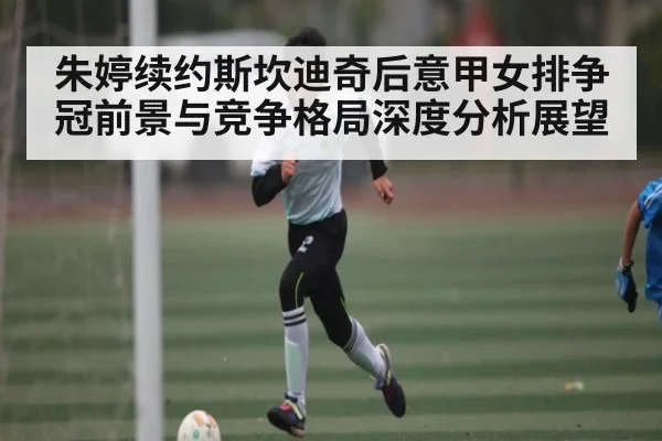 朱婷续约斯坎迪奇后意甲女排争冠前景与竞争格局深度分析展望