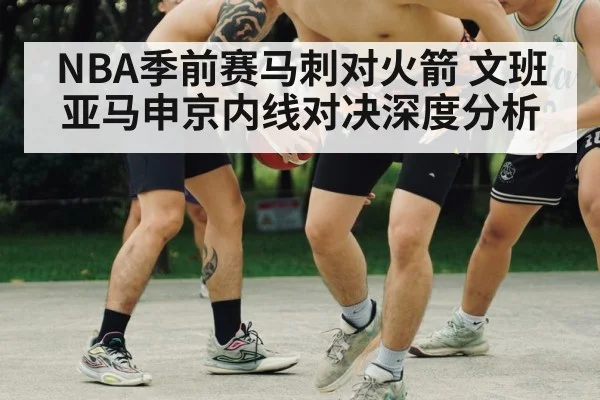 NBA季前赛马刺对火箭 文班亚马申京内线对决深度分析